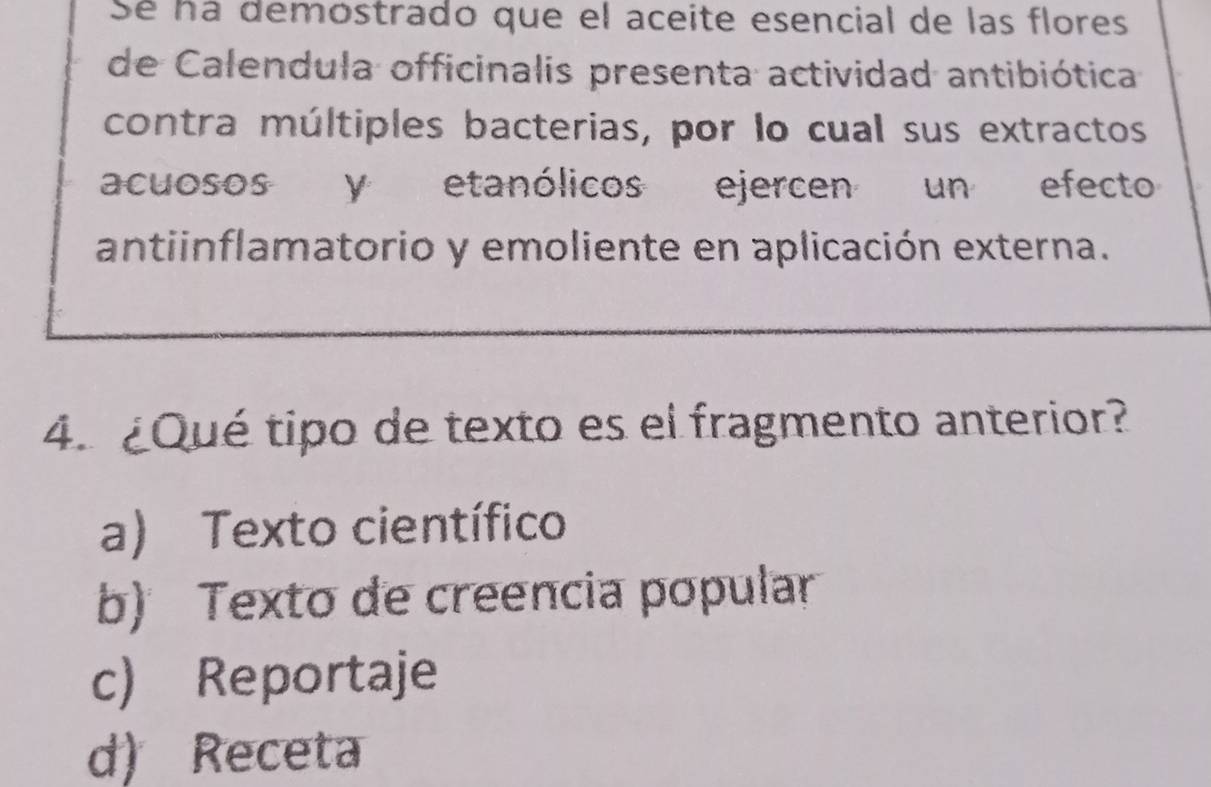 Sé ná demostrado que el aceite esencial de las flores
de Calendula officinalis presenta actividad antibiótica
contra múltiples bacterias, por lo cual sus extractos
acuosos y etanólicos ejercen un efecto
antiinflamatorio y emoliente en aplicación externa.
4. ¿Qué tipo de texto es el fragmento anterior?
a) Texto científico
b) Texto de creencia popular
c) Reportaje
d) Receta