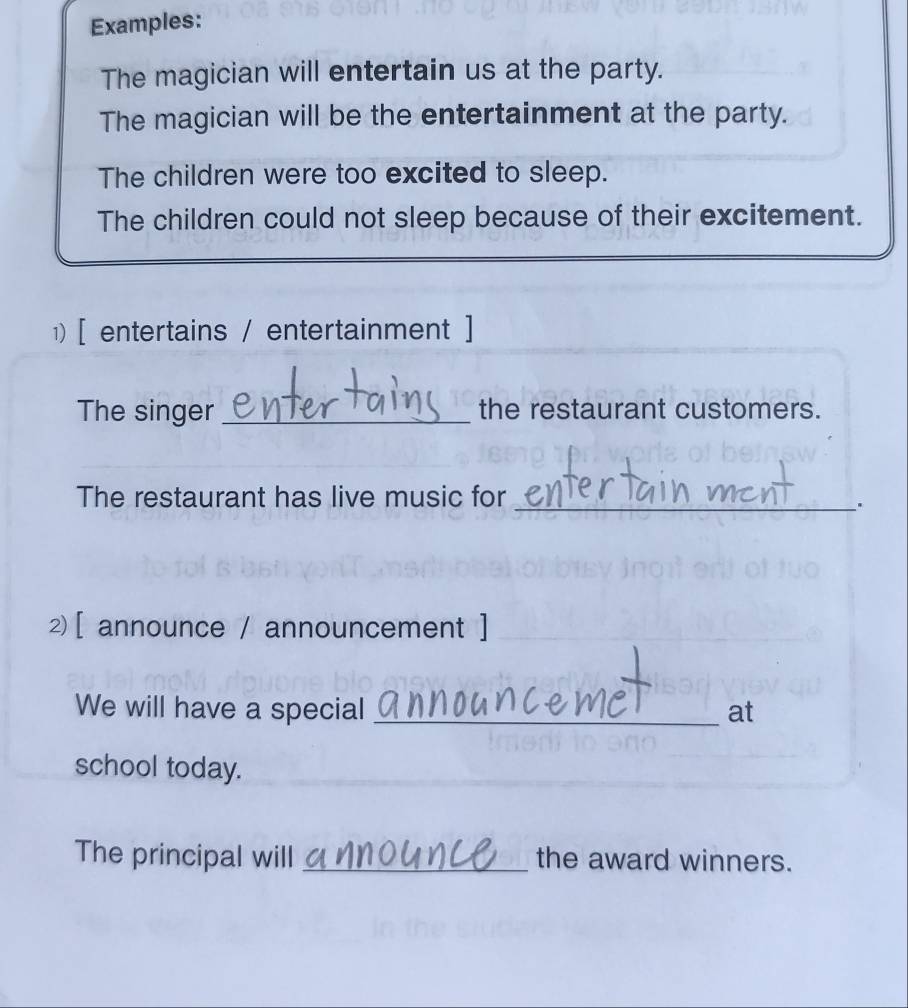 Examples: 
The magician will entertain us at the party. 
The magician will be the entertainment at the party. 
The children were too excited to sleep. 
The children could not sleep because of their excitement. 
1) [ entertains / entertainment ] 
The singer _the restaurant customers. 
The restaurant has live music for_ 
. 
2 [ announce / announcement ] 
We will have a special _at 
school today. 
The principal will _the award winners.