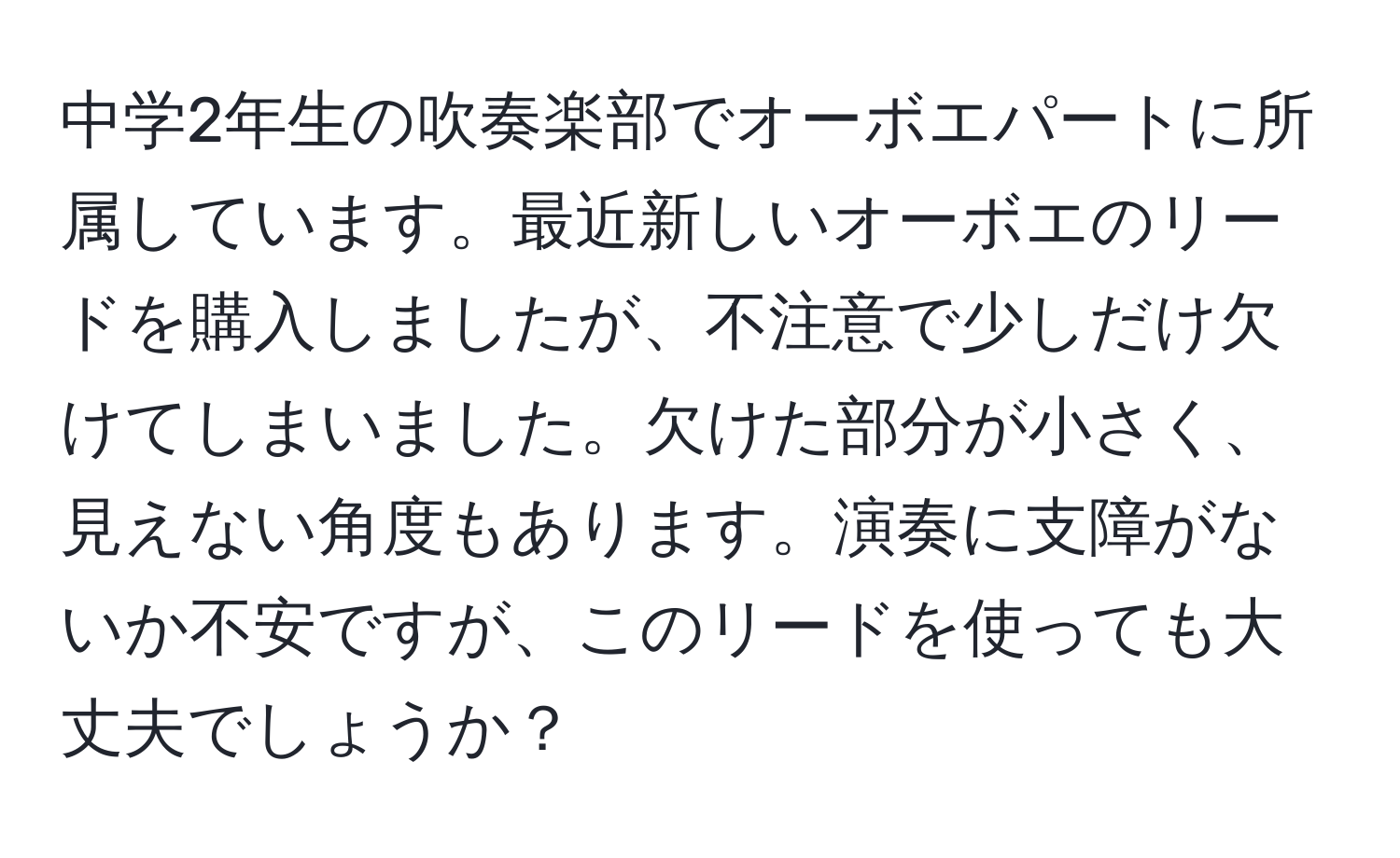 中学2年生の吹奏楽部でオーボエパートに所属しています。最近新しいオーボエのリードを購入しましたが、不注意で少しだけ欠けてしまいました。欠けた部分が小さく、見えない角度もあります。演奏に支障がないか不安ですが、このリードを使っても大丈夫でしょうか？