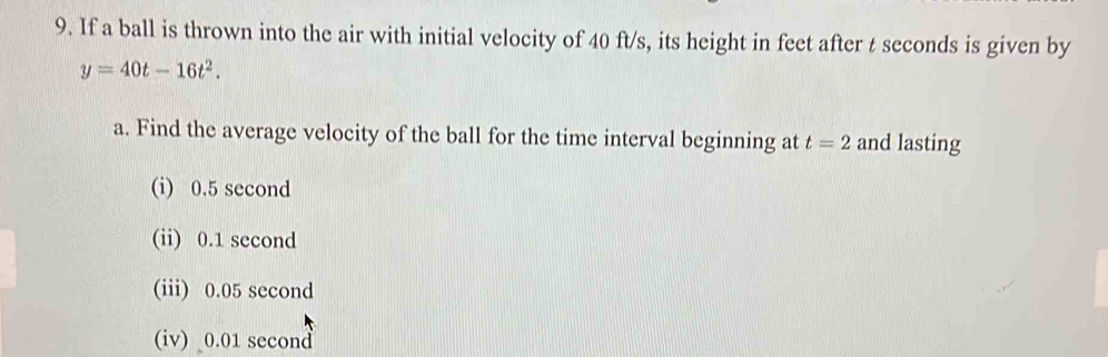 If a ball is thrown into the air with initial velocity of 40 ft/s, its height in feet after t seconds is given by
y=40t-16t^2. 
a. Find the average velocity of the ball for the time interval beginning at t=2 and lasting 
(i) 0.5 second
(ii) 0.1 second
(iii) 0.05 second
(iv) 0.01 second