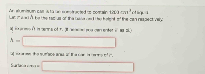 An aluminum can is to be constructed to contain 1200cm^3 of liquid. 
Let 7" and 1 be the radius of the base and the height of the can respectively. 
a) Express in terms of 7. (If needed you can enter π as pi.)
h=□
b) Express the surface area of the can in terms of 7 '. 
Surface area =□