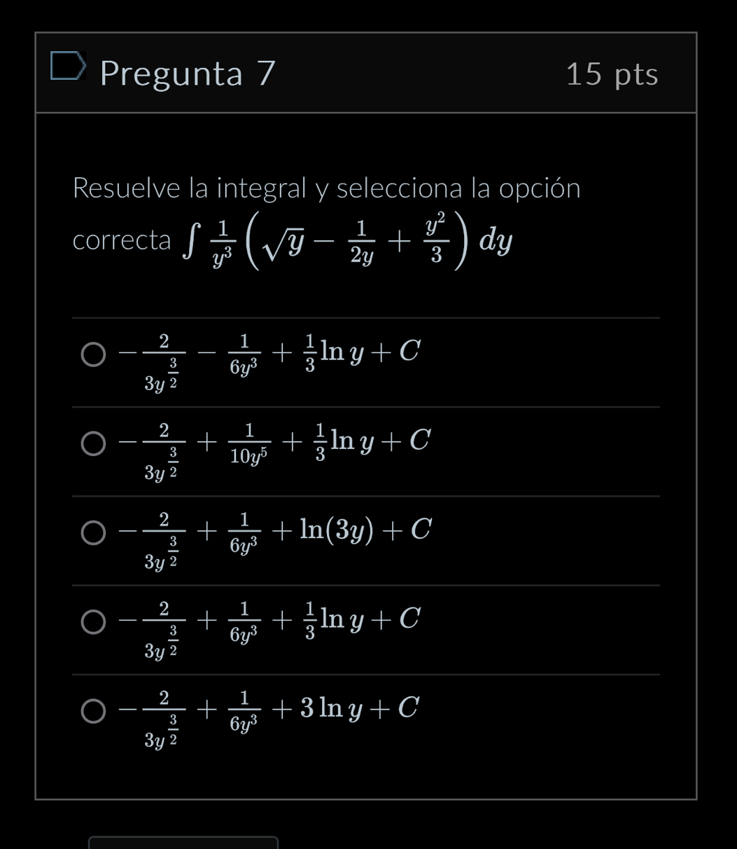 Pregunta 7 15 pts
Resuelve la integral y selecciona la opción
correcta ∈t  1/y^3 (sqrt(y)- 1/2y + y^2/3 )dy
-frac 23y^(frac 3)2- 1/6y^3 + 1/3 ln y+C
-frac 23y^(frac 3)2+ 1/10y^3 + 1/3 ln y+C
-frac 23y^(frac 3)2+ 1/6y^3 +ln (3y)+C
-frac 23y^(frac 3)2+ 1/6y^3 + 1/3 ln y+C
-frac 23y^(frac 3)2+ 1/6y^3 +3ln y+C