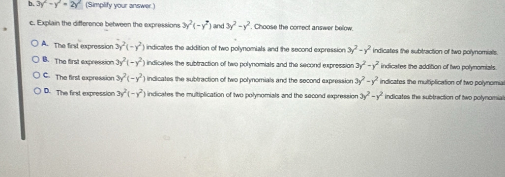 3 y^2-y^2=2y^2 (Simplify your answer.)
c. Explain the difference between the expressions 3y^2(-y^2) and 3y^2-y^2. Choose the correct answer below.
A. The first expression 3y^2(-y^2) indicates the addition of two polynomials and the second expression 3y^2-y^2 indicates the subtraction of two polynomials.
B. The first expression 3y^2(-y^2) indicates the subtraction of two polynomials and the second expression 3y^2-y^2 indicates the addition of two polynomials.
C. The first expression 3y^2(-y^2) indicates the subtraction of two polynomials and the second expression 3y^2-y^2 indicates the multiplication of two polynomia
D. The first expression 3y^2(-y^2) indicates the multiplication of two polynomials and the second expression 3y^2-y^2 indicates the subtraction of two polynomial