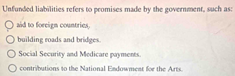 Unfunded liabilities refers to promises made by the government, such as:
aid to foreign countries.
building roads and bridges.
Social Security and Medicare payments.
contributions to the National Endowment for the Arts.