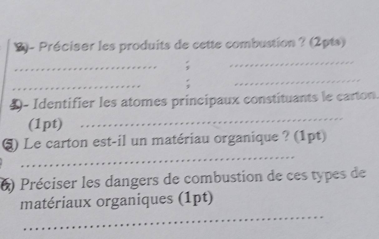 l- Préciser les produits de cette combustion ? (2pts) 
_ 

_ 
_ 
: 
_ 
4- Identifier les atomes principaux constituants le carton. 
(1pt) 
_ 
* , 
_ 
§) Le carton est-il un matériau organique ? (1pt) 
6) Préciser les dangers de combustion de ces types de 
_ 
matériaux organiques (1pt)