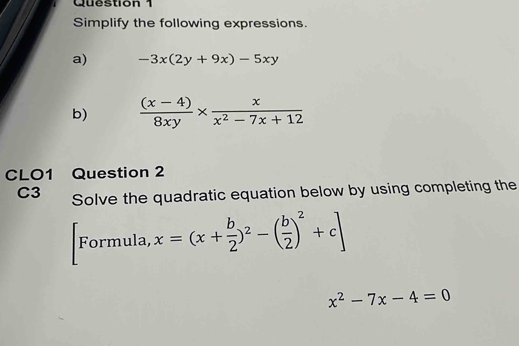 Simplify the following expressions. 
a) -3x(2y+9x)-5xy
b)  ((x-4))/8xy *  x/x^2-7x+12 
CLO1 Question 2 
C3 Solve the quadratic equation below by using completing the 
vormula, x=(x+ b/2 )^2-( b/2 )^2+c]
x^2-7x-4=0