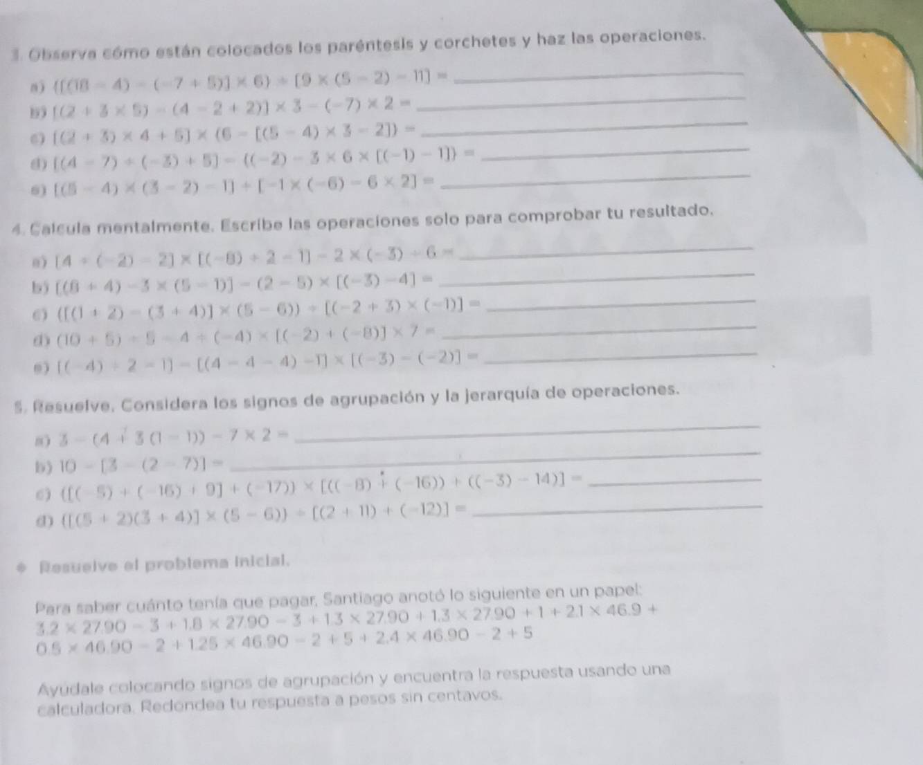 Observa cómo están colocados los paréntesis y corchetes y haz las operaciones.
_
n) ([(18-4)-(-7+5)]* 6)+[9* (5-2)-11]=
_
_
[(2+3* 5)-(4-2+2)]* 3-(-7)* 2=
_
6) [(2+3)* 4+5]* (6-[(5-4)* 3-2])=
d) [(4-7)/ (-3)+5]-((-2)-3* 6* [(-1)-1] =
6) [(5-4)* (3-2)-1]/ [-1* (-6)-6* 2]=
_
4. Calcula mentalmente. Escribe las operaciones solo para comprobar tu resultado.
a) [4+(-2)-2]* [(-8)+2-1]-2* (-3)+6=
_
b5 [(8+4)-3* (5-1)]-(2-5)* [(-3)-4]=
_
6) ([(1+2)-(3+4)]* (5-6))+[(-2+3)* (-1)]= _
d) (10+5)+5-4/ (-4)* [(-2)+(-8)]* 7=
_
0) [(-4)/ 2-1]-[(4-4-4)-1]* [(-3)-(-2)]= _
S. Resuelve, Considera los signos de agrupación y la jerarquía de operaciones.
8 3-(4+3(1-1))-7* 2=
_
10-[3-(2-7)]=
_
b) ([(-5)+(-16)+9]+(-17))* [((-8)+(-16))+((-3)-14)]= _
6)
d) ([(5+2)(3+4)]* (5-6))/ [(2+11)+(-12)]= _
Resueive el problema Inicial.
Para saber cuánto tenía que pagar, Santiago anotó lo siguiente en un papel:
3.2* 27.90-3+1.8* 27.90-3+1.3* 27.90+1.3* 27.90+1+2.1* 46.9+
0.5* 46.90-2+1.25* 46.90-2+5+2.4* 46.90-2+5
Ayúdale colocando signos de agrupación y encuentra la respuesta usando una
calculadora. Redondea tu respuesta a pesos sin centavos.