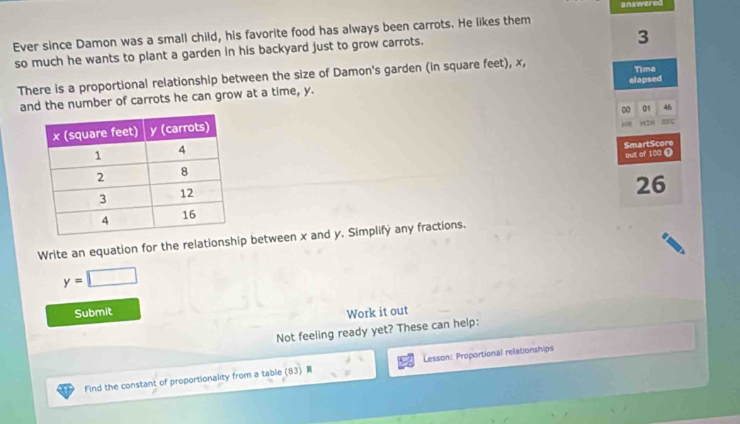 answered 
Ever since Damon was a small child, his favorite food has always been carrots. He likes them 
so much he wants to plant a garden in his backyard just to grow carrots.
3
There is a proportional relationship between the size of Damon's garden (in square feet), x, 
Time 
elapsed 
and the number of carrots he can grow at a time, y. 
00 01 46 
SmartScore 
out of 100 ( 
26 
Write an equation for the relationship between x and y. Simplifý any fractions.
y=□
Submit Work it out 
Not feeling ready yet? These can help: 
Find the constant of proportionality from a table (83) Lesson: Proportional relationships