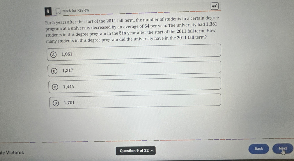 AC
9 Mark for Review
For 5 years after the start of the 2011 fall term, the number of students in a certain degree
program at a university decreased by an average of 64 per year. The university had 1,381
students in this degree program in the 5th year after the start of the 2011 fall term. How
many students in this degree program did the university have in the 2011 fall term?
A 1,061
B 1,317
1,445
o 1,701
ie Victores Question 9 of 22 ^
Back Next