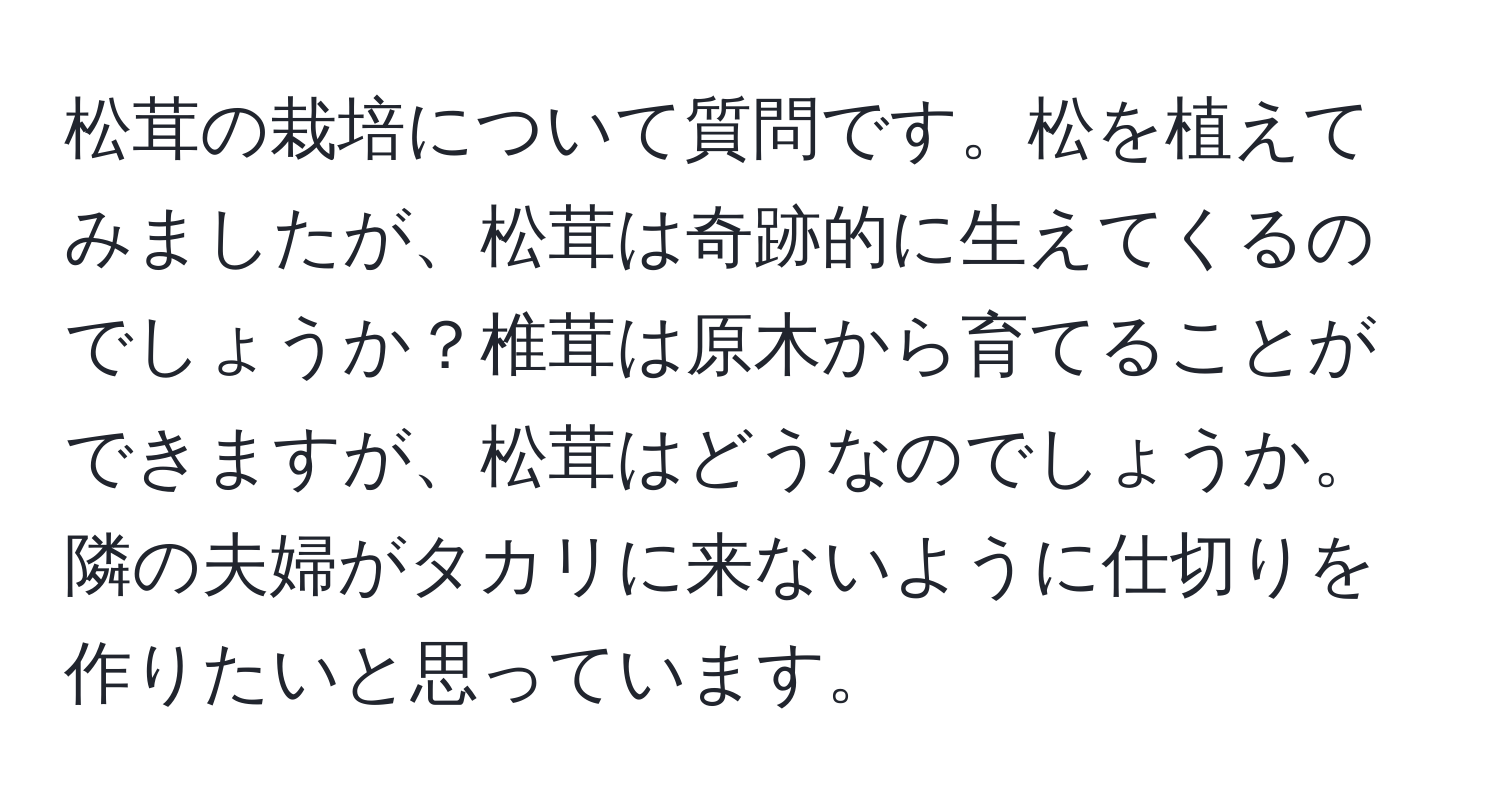 松茸の栽培について質問です。松を植えてみましたが、松茸は奇跡的に生えてくるのでしょうか？椎茸は原木から育てることができますが、松茸はどうなのでしょうか。隣の夫婦がタカリに来ないように仕切りを作りたいと思っています。