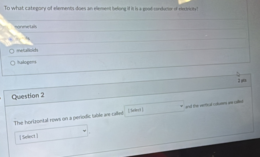 To what category of elements does an element belong if it is a good conductor of electricity?
nonmetals
ms^+31s
metalloids
halogens
2 pts
Question 2
The horizontal rows on a periodic table are called [ Select ] and the vertical columns are called 
[ Select ]