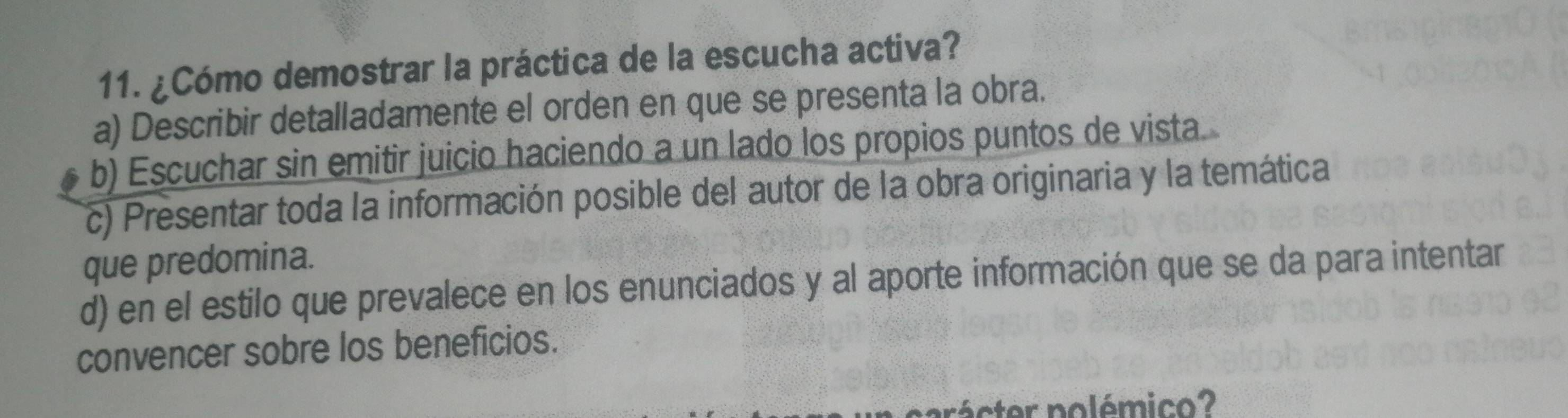 ¿Cómo demostrar la práctica de la escucha activa?
a) Describir detalladamente el orden en que se presenta la obra.
b) Escuchar sin emitir juicio haciendo a un lado los propios puntos de vista.
c) Presentar toda la información posible del autor de la obra originaria y la temática
que predomina.
d) en el estilo que prevalece en los enunciados y al aporte información que se da para intentar
convencer sobre los beneficios.
rácter polémico?