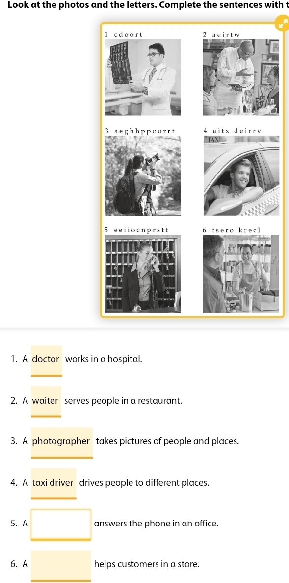 Look at the photos and the letters. Complete the sentences with t 
1. A doctor works in a hospital. 
_ 
2. A waiter serves people in a restaurant. 
3. A photographer takes pictures of people and places. 
_ 
4. A taxi driver drives people to different places. 
_ 
5. A answers the phone in an office. 
6. A helps customers in a store.
(-3,4)