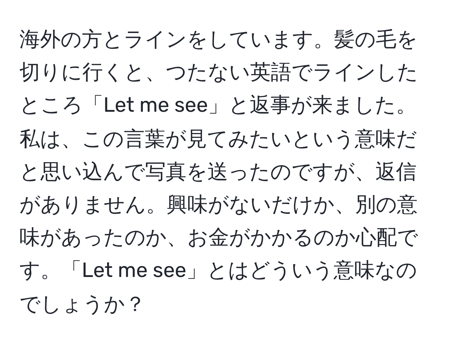 海外の方とラインをしています。髪の毛を切りに行くと、つたない英語でラインしたところ「Let me see」と返事が来ました。私は、この言葉が見てみたいという意味だと思い込んで写真を送ったのですが、返信がありません。興味がないだけか、別の意味があったのか、お金がかかるのか心配です。「Let me see」とはどういう意味なのでしょうか？