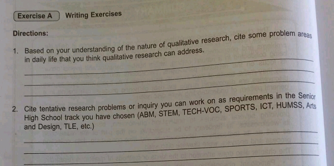 Writing Exercises 
Directions: 
1. Based on your understanding of the nature of qualitative research, cite some problem areas 
_ 
in daily life that you think qualitative research can address. 
_ 
_ 
2. Cite tentative research problems or inquiry you can work on as requirements in the Senior 
High School track you have chosen (ABM, STEM, TECH-VOC, SPORTS, ICT, HUMSS, Arts 
_ 
and Design, TLE, etc.) 
_ 
_