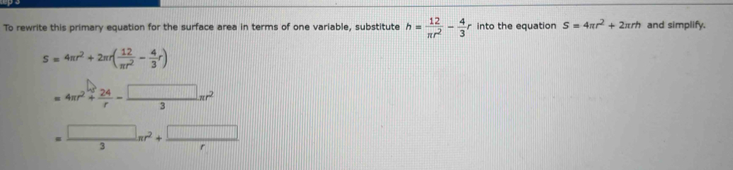 To rewrite this primary equation for the surface area in terms of one variable, substitute h= 12/π r^2 - 4/3 r into the equation S=4π r^2+2π rh and simplify.
S=4π r^2+2π r( 12/π r^2 - 4/3 r)
=4π r^2+ 24/r - □ /3 π r^2
= □ /3 π r^2+ □ /r 