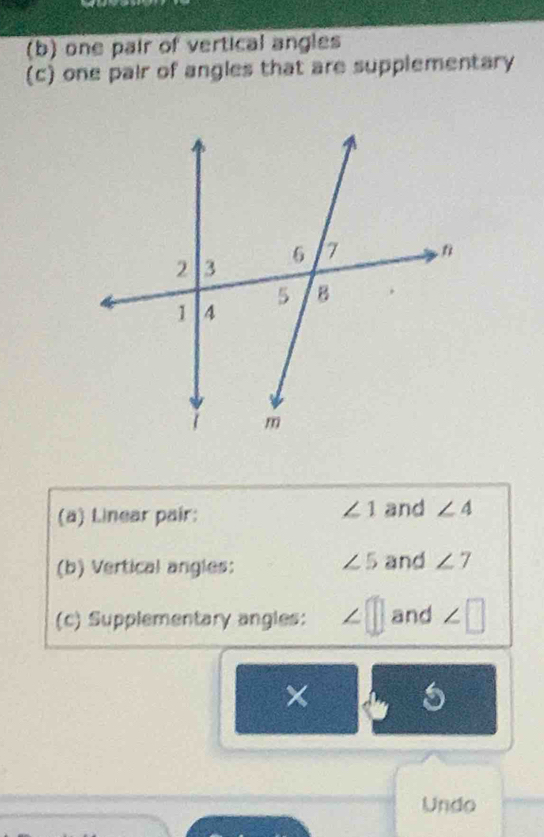 one pair of vertical angles 
(c) one pair of angles that are supplementary
∠ 1
(a) Linear pair: and ∠ 4
∠ 5
(b) Vertical angles: and ∠ 7
(c) Supplementary angles: ∠ □ and ∠ □
× 5 
Undo