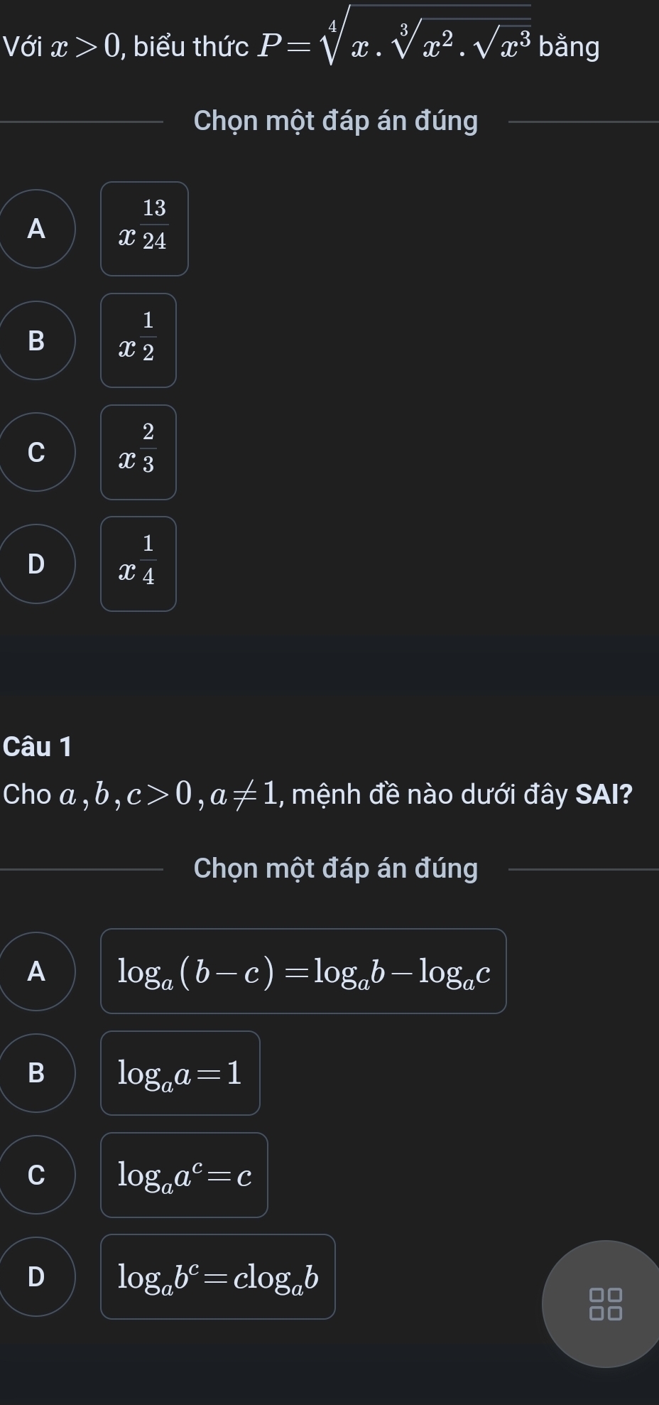 Với x>0 , biểu thức P=sqrt[4](x.sqrt [3]x^2.sqrt x^3) bằng
Chọn một đáp án đúng
A x^(frac 13)24
B x^(frac 1)2
C x^(frac 2)3
D x^(frac 1)4
Câu 1
Cho a, b, c>0, a!= 1 , mệnh đề nào dưới đây SAI?
Chọn một đáp án đúng
A log _a(b-c)=log _ab-log _ac
B log _aa=1
log _aa^c=c
log _ab^c=clog _ab