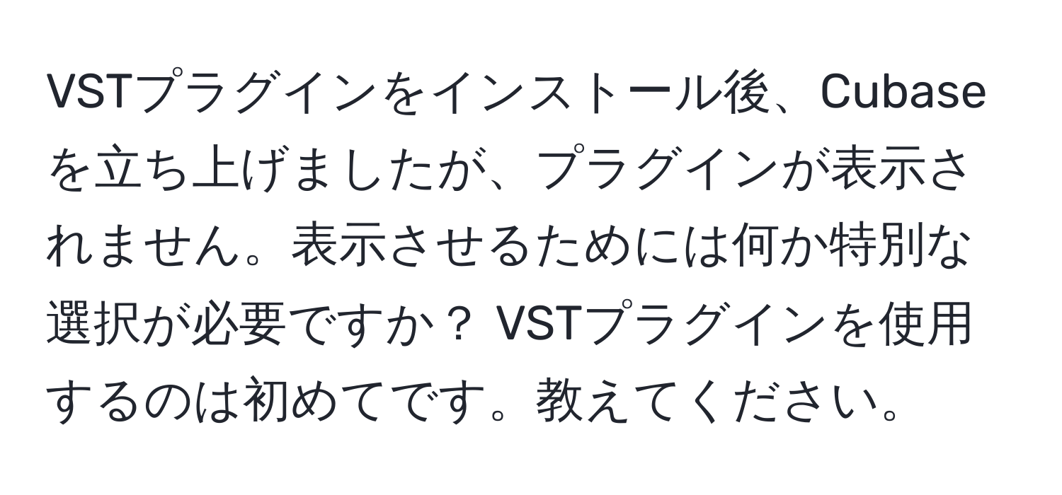 VSTプラグインをインストール後、Cubaseを立ち上げましたが、プラグインが表示されません。表示させるためには何か特別な選択が必要ですか？ VSTプラグインを使用するのは初めてです。教えてください。