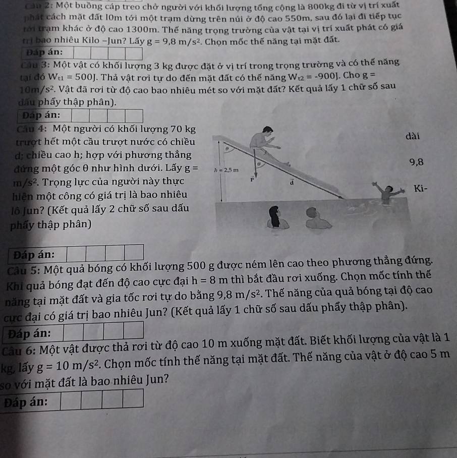 Cảu 2: Một buồng cáp treo chở người với khối lượng tổng cộng là 800kg đi từ vị trí xuất
phát cách mặt đất l0m tới một trạm dừng trên núi ở độ cao 550m, sau đó lại đi tiếp tục
tới trạm khác ở độ cao 1300m. Thế năng trọng trường của vật tại vị trí xuất phát có giá
tri bao nhiêu Kilo -Jun? Lấy g=9,8m/s^2. Chọn mốc thế năng tại mặt đất.
Đáp án:
Câu 3: Một vật có khối lượng 3 kg được đặt ở vị trí trong trọng trường và có thế năng
tại đó W_t1=500J. Thả vật rơi tự do đến mặt đất có thế năng W_t2=-900J. Cho g=
10m/s^2. Vật đã rơi từ độ cao bao nhiêu mét so với mặt đất? Kết quả lấy 1 chữ số sau
đấu phẩy thập phân).
Đáp án:
Cầu 4: Một người có khối lượng 70 kg
trượt hết một cầu trượt nước có chiều
d; chiều cao h; hợp với phương thẳng
đứng một góc θ như hình dưới. Lấy g=
m/s^2.  Trọng lực của người này thực
miện một công có giá trị là bao nhiêu
lô Jun? (Kết quả lấy 2 chữ số sau dấu
phẩy thập phân)
Đáp án:
Câu 5: Một quả bóng có khối lượng 500 g được ném lên cao theo phương thẳng đứng.
Khi quả bóng đạt đến độ cao cực đại h=8m thì bắt đầu rơi xuống. Chọn mốc tính thế
tăng tại mặt đất và gia tốc rơi tự do bằng 9,8m/s^2. Thế năng của quả bóng tại độ cao
cực đại có giá trị bao nhiêu Jun? (Kết quả lấy 1 chữ số sau dấu phẩy thập phân).
Đáp án:
Câu 6: Một vật được thả rơi từ độ cao 10 m xuống mặt đất. Biết khối lượng của vật là 1
kg, lấy g=10m/s^2. Chọn mốc tính thế năng tại mặt đất. Thế năng của vật ở độ cao 5 m
so với mặt đất là bao nhiêu Jun?
Đáp án: