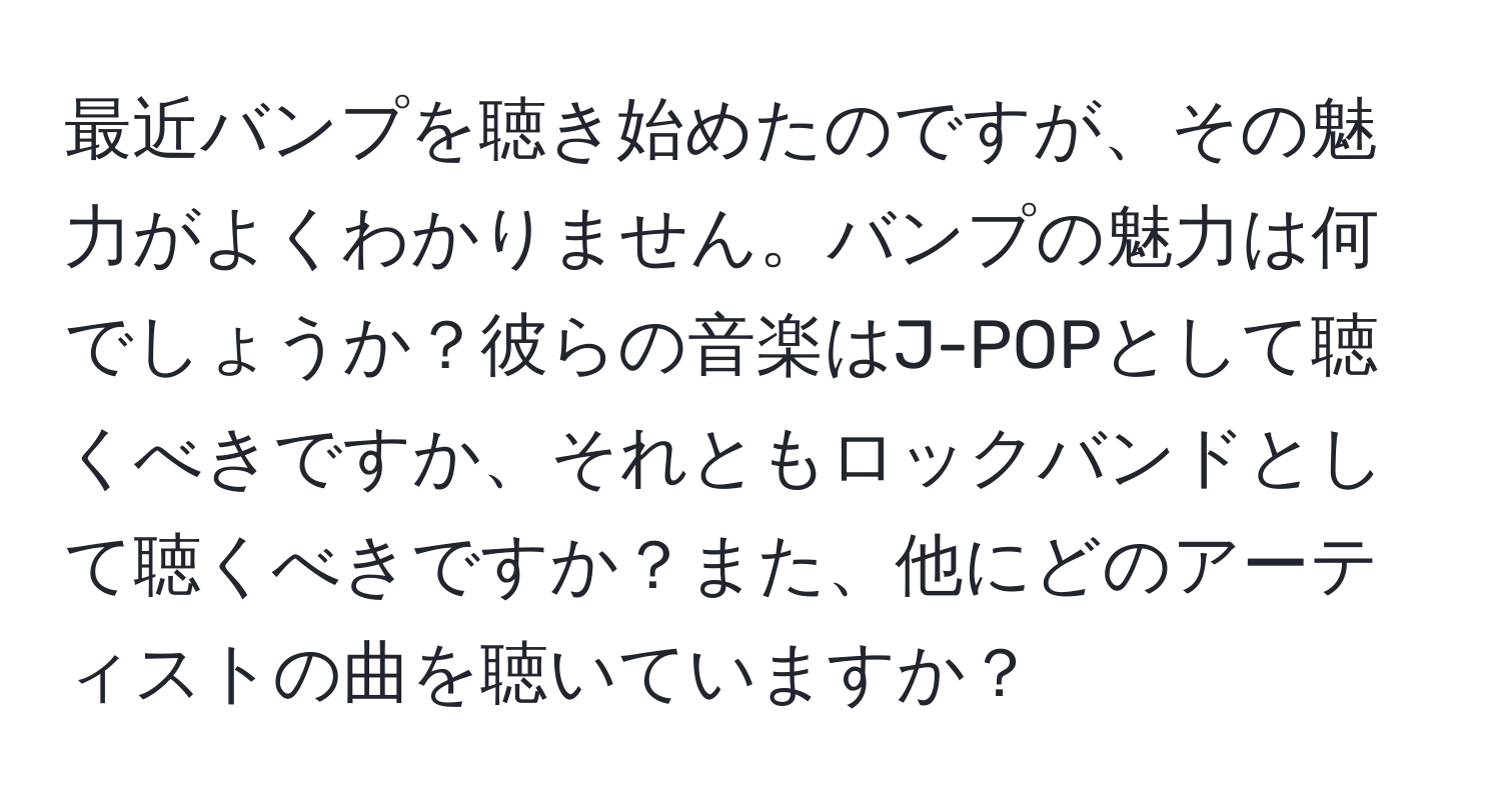 最近バンプを聴き始めたのですが、その魅力がよくわかりません。バンプの魅力は何でしょうか？彼らの音楽はJ-POPとして聴くべきですか、それともロックバンドとして聴くべきですか？また、他にどのアーティストの曲を聴いていますか？