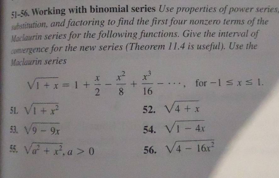 51-56. Working with binomial series Use properties of power series 
substitution, and factoring to find the first four nonzero terms of the 
Maclaurin series for the following functions. Give the interval of 
convergence for the new series (Theorem 11.4 is useful). Use the 
Maclaurin series
sqrt(1+x)=1+ x/2 - x^2/8 + x^3/16 -·s , for -1≤ x≤ 1. 
51. sqrt(1+x^2) 52. sqrt(4+x)
53. sqrt(9-9x) 54. sqrt(1-4x)
55, sqrt(a^2+x^2), a>0 56. sqrt(4-16x^2)