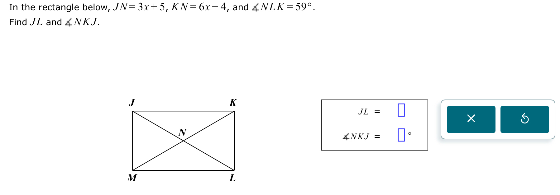 In the rectangle below, JN=3x+5, KN=6x-4 , and ∠ NLK=59°. 
Find JL and ∠ NKJ.
JL=□
×
∠ NKJ=□°