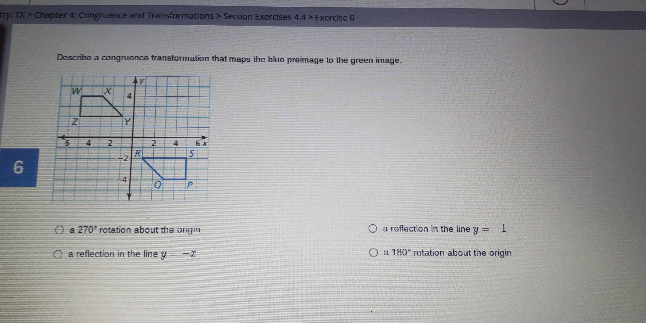 try: TX> Chapter 4: Congruence and Transformations > Section Exercises 4.4> Exercise 6
Describe a congruence transformation that maps the blue preimage to the green image.
6
a 270° rotation about the origin a reflection in the line y=-1
a 180°
a reflection in the line y=-x rotation about the origin