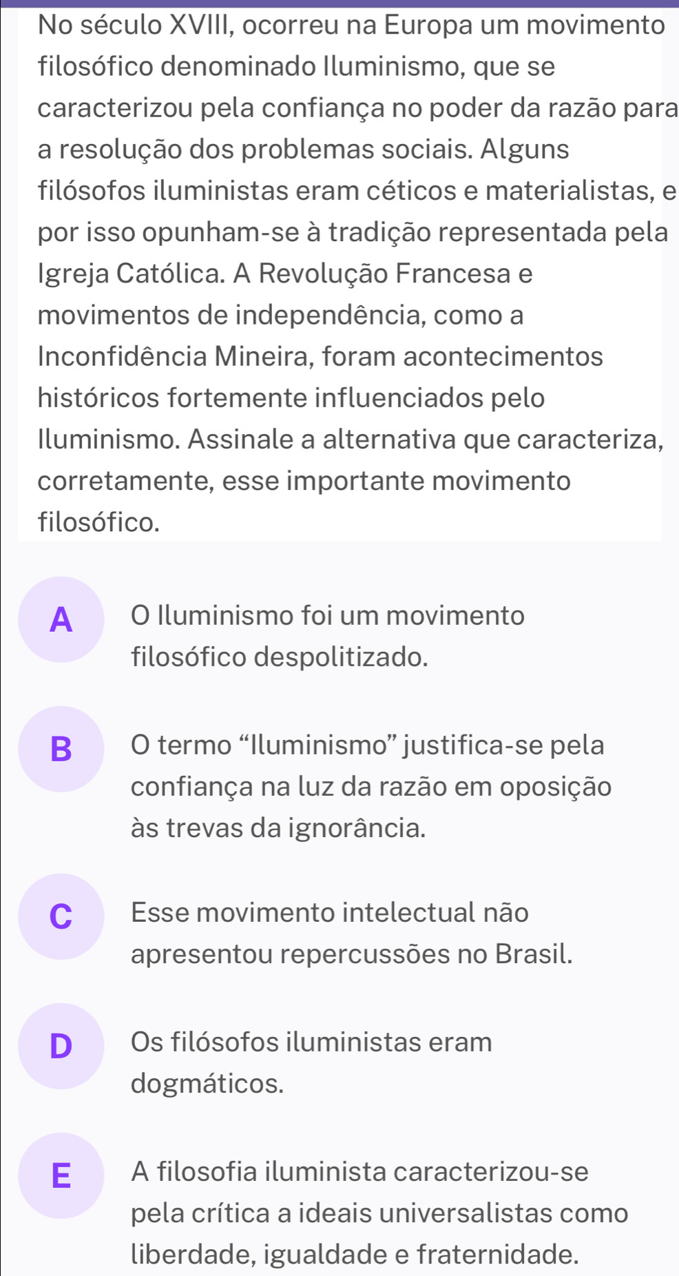 No século XVIII, ocorreu na Europa um movimento
filosófico denominado Iluminismo, que se
caracterizou pela confiança no poder da razão para
a resolução dos problemas sociais. Alguns
filósofos iluministas eram céticos e materialistas, e
por isso opunham-se à tradição representada pela
Igreja Católica. A Revolução Francesa e
movimentos de independência, como a
Inconfidência Mineira, foram acontecimentos
históricos fortemente influenciados pelo
Iluminismo. Assinale a alternativa que caracteriza,
corretamente, esse importante movimento
filosófico.
A O Iluminismo foi um movimento
filosófico despolitizado.
B O termo “Iluminismo” justifica-se pela
confiança na luz da razão em oposição
às trevas da ignorância.
C Esse movimento intelectual não
apresentou repercussões no Brasil.
D Os filósofos iluministas eram
dogmáticos.
E£ A filosofia iluminista caracterizou-se
pela crítica a ideais universalistas como
liberdade, igualdade e fraternidade.