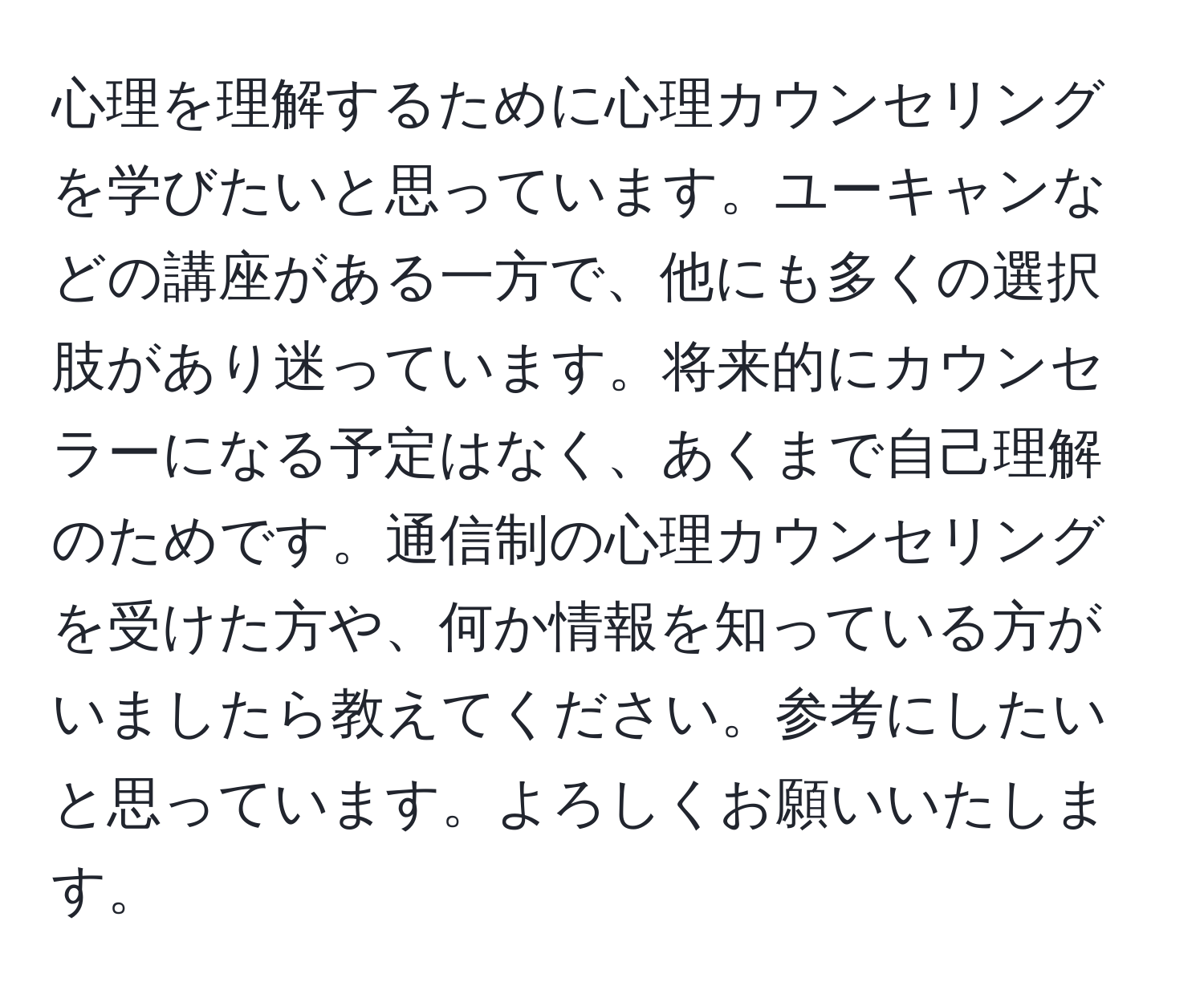 心理を理解するために心理カウンセリングを学びたいと思っています。ユーキャンなどの講座がある一方で、他にも多くの選択肢があり迷っています。将来的にカウンセラーになる予定はなく、あくまで自己理解のためです。通信制の心理カウンセリングを受けた方や、何か情報を知っている方がいましたら教えてください。参考にしたいと思っています。よろしくお願いいたします。