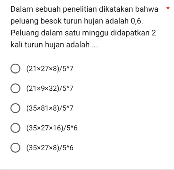 Dalam sebuah penelitian dikatakan bahwa *
peluang besok turun hujan adalah 0,6.
Peluang dalam satu minggu didapatkan 2
kali turun hujan adalah ....
(21* 27* 8)/5^(wedge)7
(21* 9* 32)/5^(wedge)7
(35* 81* 8)/5^(wedge)7
(35* 27* 16)/5^(wedge)6
(35* 27* 8)/5^(wedge)6