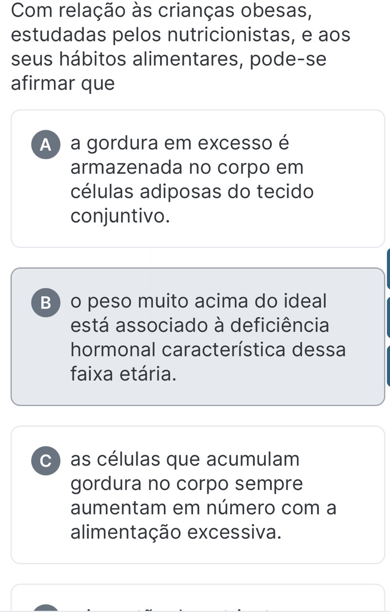 Com relação às crianças obesas,
estudadas pelos nutricionistas, e aos
seus hábitos alimentares, pode-se
afirmar que
A ) a gordura em excesso é
armazenada no corpo em
células adiposas do tecido
conjuntivo.
B o peso muito acima do ideal
está associado à deficiência
hormonal característica dessa
faixa etária.
c ) as células que acumulam
gordura no corpo sempre
aumentam em número com a
alimentação excessiva.