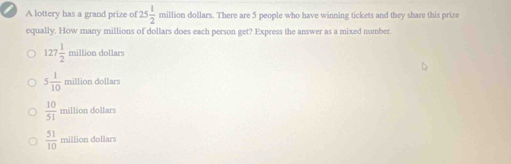 A lottery has a grand prize of 25 1/2  million dollars. There are 5 people who have winning tickets and they share this prize
equally. How many millions of dollars does each person get? Express the answer as a mixed number.
127 1/2  million dollars
million dollars..
5 1/10  1111111
 10/51  million dollars
 51/10  million dollars