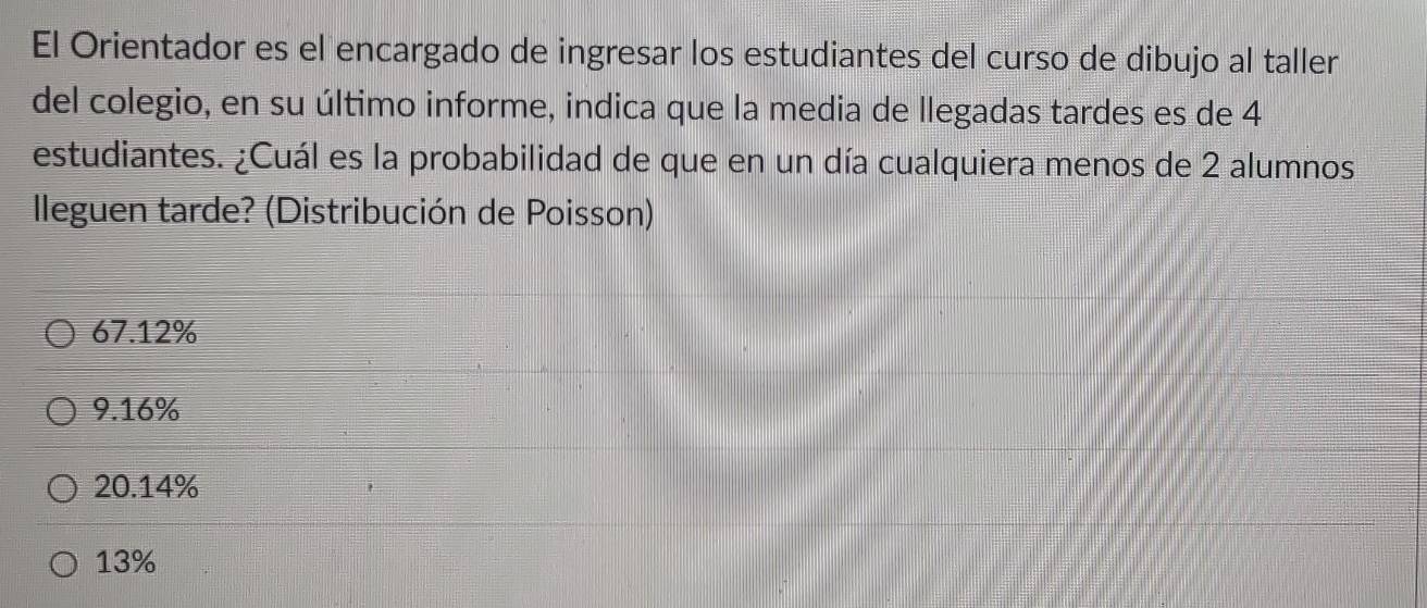 El Orientador es el encargado de ingresar los estudiantes del curso de dibujo al taller
del colegio, en su último informe, indica que la media de llegadas tardes es de 4
estudiantes. ¿Cuál es la probabilidad de que en un día cualquiera menos de 2 alumnos
lleguen tarde? (Distribución de Poisson)
67.12%
9.16%
20.14%
13%