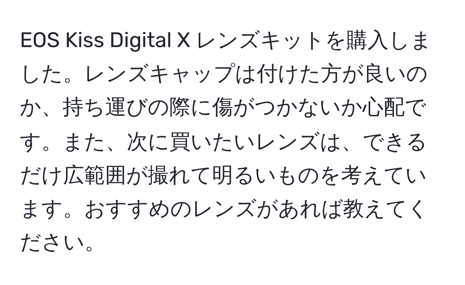 EOS Kiss Digital X レンズキットを購入しました。レンズキャップは付けた方が良いのか、持ち運びの際に傷がつかないか心配です。また、次に買いたいレンズは、できるだけ広範囲が撮れて明るいものを考えています。おすすめのレンズがあれば教えてください。