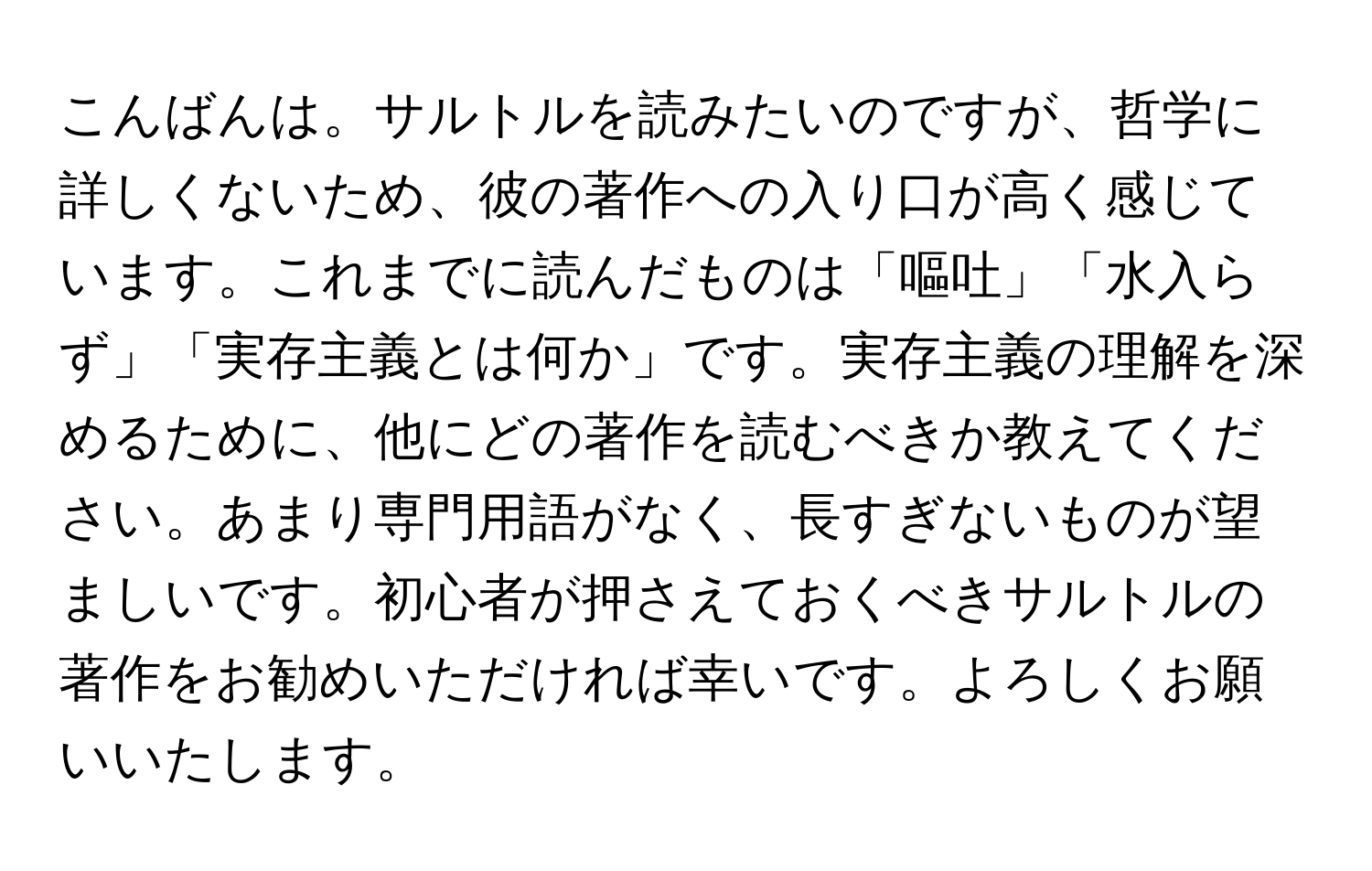 こんばんは。サルトルを読みたいのですが、哲学に詳しくないため、彼の著作への入り口が高く感じています。これまでに読んだものは「嘔吐」「水入らず」「実存主義とは何か」です。実存主義の理解を深めるために、他にどの著作を読むべきか教えてください。あまり専門用語がなく、長すぎないものが望ましいです。初心者が押さえておくべきサルトルの著作をお勧めいただければ幸いです。よろしくお願いいたします。