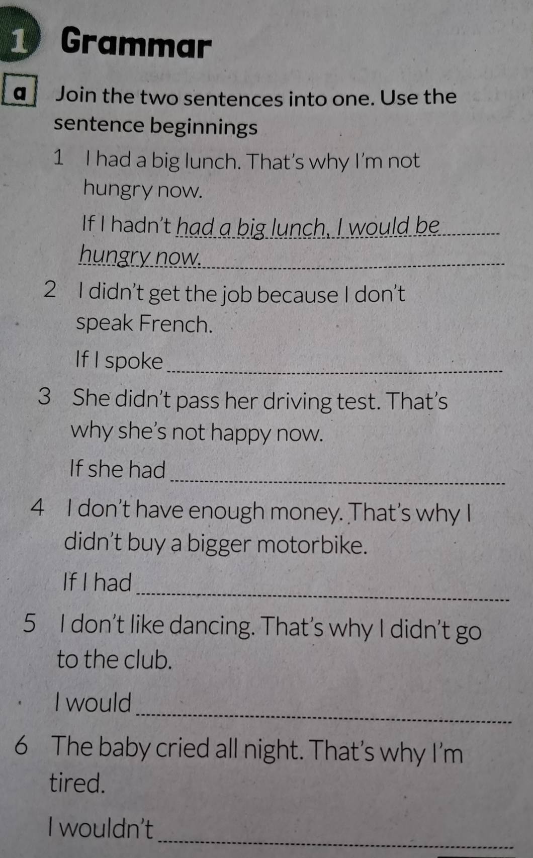 Grammar 
a Join the two sentences into one. Use the 
sentence beginnings 
1 I had a big lunch. That's why I'm not 
hungry now. 
If I hadn't had a big lunch, I would be_ 
hungry now._ 
2 I didn't get the job because I don’t 
speak French. 
If I spoke_ 
3 She didn’t pass her driving test. That’s 
why she’s not happy now. 
_ 
If she had 
4 I don't have enough money. That's why I 
didn’t buy a bigger motorbike. 
_ 
If I had 
5 I don't like dancing. That's why I didn't go 
to the club. 
_ 
I would 
6 The baby cried all night. That’s why I'm 
tired. 
_ 
I wouldn't