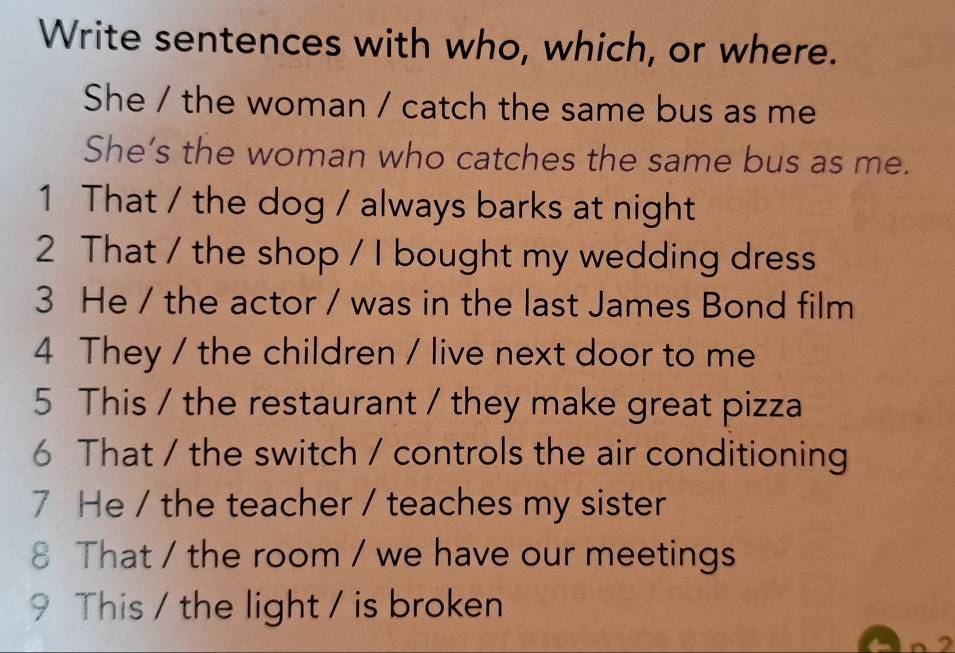 Write sentences with who, which, or where. 
She / the woman / catch the same bus as me 
She’s the woman who catches the same bus as me. 
1 That / the dog / always barks at night 
2 That / the shop / I bought my wedding dress 
3 He / the actor / was in the last James Bond film 
4 They / the children / live next door to me 
5 This / the restaurant / they make great pizza 
6 That / the switch / controls the air conditioning 
7 He / the teacher / teaches my sister 
8 That / the room / we have our meetings 
9 This / the light / is broken 
2