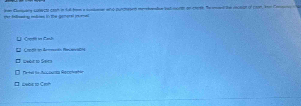 tron Company collects cash in full from a custamer who purchased merchandise last morth on credit. To record the receipt of ceah, for Compery a
the following entries in the general journal.
Credit to Cash
Credit to Accounts Receivablie
Debit to Sales
Debit to Accounts Receivable
Debilt to Cash