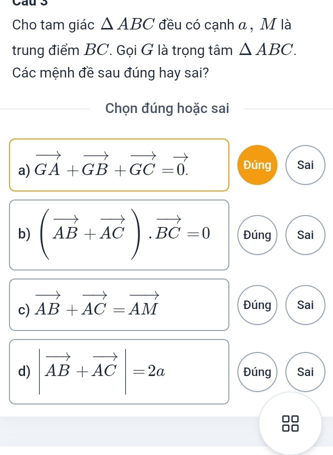 Cau 3
Cho tam giác △ ABC đều có cạnh α , M là
trung điểm BC. Gọi G là trọng tâm △ ABC. 
Các mệnh đề sau đúng hay sai?
Chọn đúng hoặc sai
Đúng
a) vector GA+vector GB+vector GC=vector 0. Sai
b) (vector AB+vector AC).vector BC=0 Đúng Sai
c) vector AB+vector AC=vector AM Đúng Sai
d) |vector AB+vector AC|=2a Đúng Sai