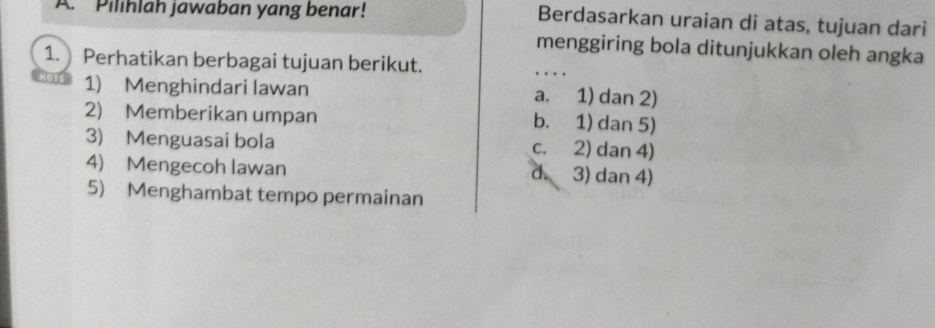 Pilihlah jawaban yang benar!
Berdasarkan uraian di atas, tujuan dari
menggiring bola ditunjukkan oleh angka
1. Perhatikan berbagai tujuan berikut.
_
1) Menghindari lawan
a. 1) dan 2)
2) Memberikan umpan
b. 1) dan 5)
3) Menguasai bola c. 2) dan 4)
4) Mengecoh lawan
d. 3) dan 4)
5) Menghambat tempo permainan