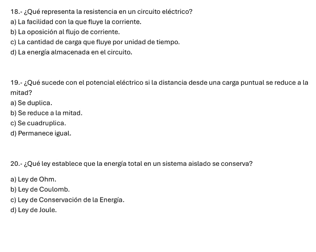 18.- ¿Qué representa la resistencia en un circuito eléctrico?
a) La facilidad con la que fluye la corriente.
b) La oposición al flujo de corriente.
c) La cantidad de carga que fluye por unidad de tiempo.
d) La energía almacenada en el circuito.
19.- ¿Qué sucede con el potencial eléctrico si la distancia desde una carga puntual se reduce a la
mitad?
a) Se duplica.
b) Se reduce a la mitad.
c) Se cuadruplica.
d) Permanece igual.
20.- ¿Qué ley establece que la energía total en un sistema aislado se conserva?
a) Ley de Ohm.
b) Ley de Coulomb.
c) Ley de Conservación de la Energía.
d) Ley de Joule.