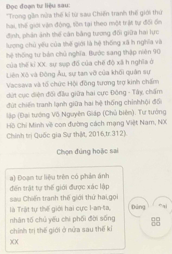 Đọc đoạn tư liệu sau: 
'Trong gần nửa thế kỉ từ sau Chiến tranh thế giới thứ 
hai, thế giới vận động, tồn tại theo một trật tự đối ốn 
định, phản ảnh thể cân bằng tương đối giữa hai lực 
lượng chủ yếu của thế giới là hệ thống xã h nghĩa và 
thệ thống tư bản chủ nghĩa. Bước sang thập niên 90
của thế kỉ XX. sự sụp đổ của chế độ xã h nghĩa ở 
Liên Xô và Đông Âu, sự tan vỡ của khối quân sự 
Vacsava và tổ chức Hội đồng tương trợ kinh chấm 
dứt cục diện đối đầu giữa hai cực Đông - Tây, chấm 
đút chiến tranh lạnh giữa hai hệ thống chỉnhhội đối 
lập (Đại tướng Võ Nguyên Giáp (Chủ biên). Tư tưởng 
Hồ Chí Minh về con đường cách mạng Việt Nam, NX 
Chính trị Quốc gia Sự thật, 2016,tr.312). 
Chọn đúng hoặc sai 
a) Đoạn tư liệu trên có phản ánh 
đến trật tự thế giới được xác lập 
sau Chiến tranh thế giới thứ hai,gọi 
là Trật tự thế giới hai cực I-an-ta, Đúng cai 
nhân tố chủ yếu chi phối đời sống 
chính trị thế giới ở nửa sau thế kỉ 
XX