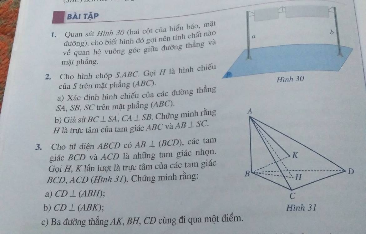 bài tập 
1. Quan sát Hình 30 (hai cột của biển báo, mặt 
đường), cho biết hình đó gợi nên tính chất nào 
về quan hệ vuông góc giữa đường thẳng và 
mặt phẳng. 
2. Cho hình chóp S. ABC. Gọi H là hình chiếu 
của S trên mặt phẳng (ABC). 
a) Xác định hình chiếu của các đường thẳng
SA, SB, SC trên mặt phẳng (ABC). 
b) Giả sử BC⊥ SA, CA⊥ SB. Chứng minh rằng 
H là trực tâm của tam giác ABC và AB⊥ SC. 
3. Cho tứ diện ABCD có AB⊥ (BCD) , các tam 
giác BCD và ACD là những tam giác nhọn. 
Gọi H, K lần lượt là trực tâm của các tam giác
BCD, ACD (Hình 31). Chứng minh rằng: 
a) CD⊥ (ABH)
b) CD⊥ (ABK) Hình 31 
c) Ba đường thẳng AK, BH, CD cùng đi qua một điểm.