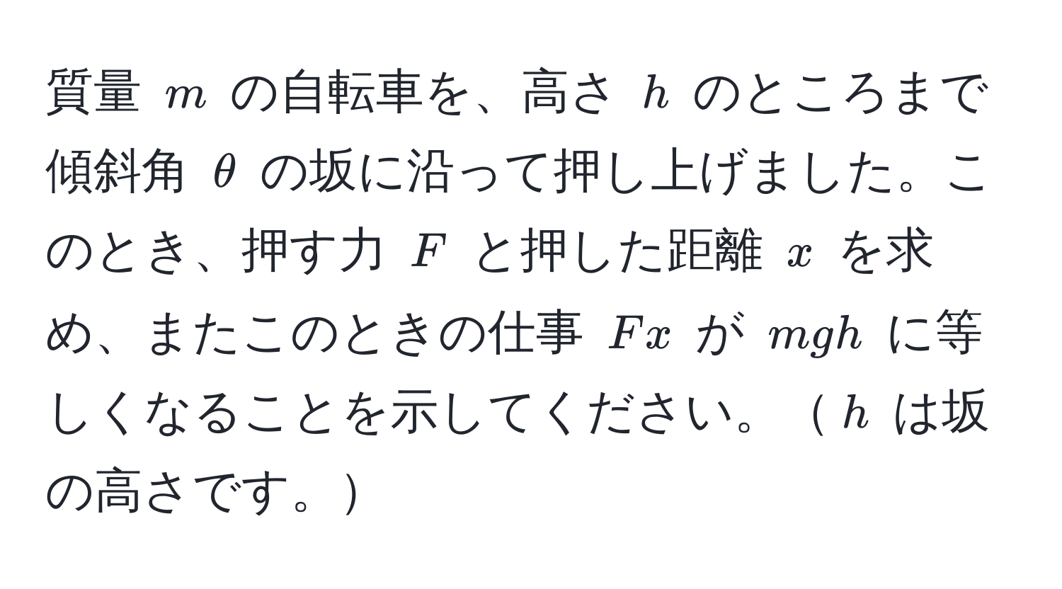 質量 $m$ の自転車を、高さ $h$ のところまで傾斜角 $θ$ の坂に沿って押し上げました。このとき、押す力 $F$ と押した距離 $x$ を求め、またこのときの仕事 $Fx$ が $mgh$ に等しくなることを示してください。$h$ は坂の高さです。