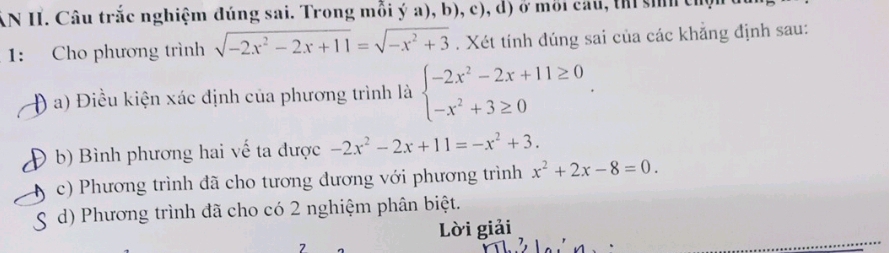 AN II. Câu trắc nghiệm đúng sai. Trong mỗi ý a), b), c), d) ở môi cau, thi si thị
1: Cho phương trình sqrt(-2x^2-2x+11)=sqrt(-x^2+3). Xét tính đúng sai của các khẳng định sau:
Đ a) Điều kiện xác định của phương trình là beginarrayl -2x^2-2x+11≥ 0 -x^2+3≥ 0endarray.. 
b) Bình phương hai vế ta được -2x^2-2x+11=-x^2+3.
c) Phương trình đã cho tương đương với phương trình x^2+2x-8=0. 
d) Phương trình đã cho có 2 nghiệm phân biệt.
Lời giải
7