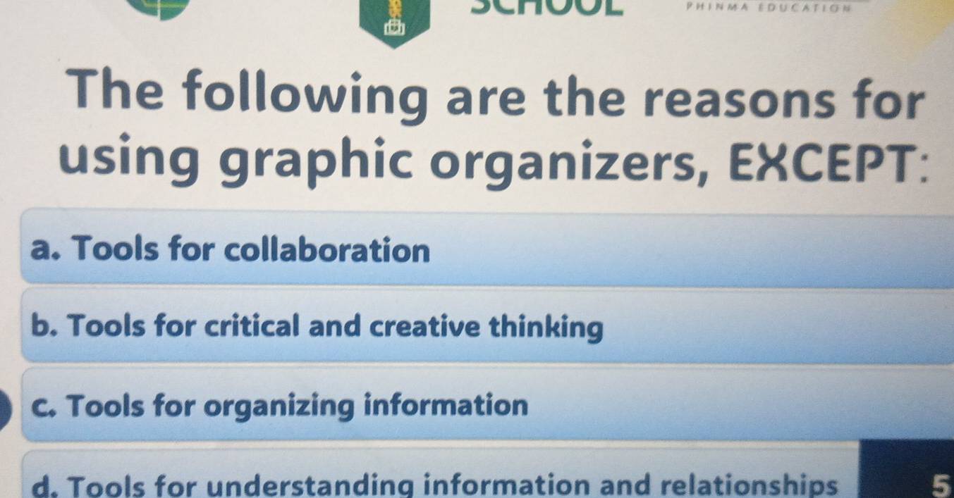 ED U C A T I C
The following are the reasons for
using graphic organizers, EXCEPT:
a. Tools for collaboration
b. Tools for critical and creative thinking
c. Tools for organizing information
d. Tools for understanding information and relationships 5