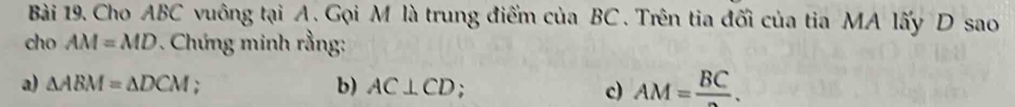 Cho ABC vuông tại A. Gọi M là trung điểm của BC. Trên tia đối của tia MA lấy D sao 
cho AM=MD. Chứng minh rằng: 
a) △ ABM=△ DCM; 
b) AC⊥ CD; c) AM=frac BC.