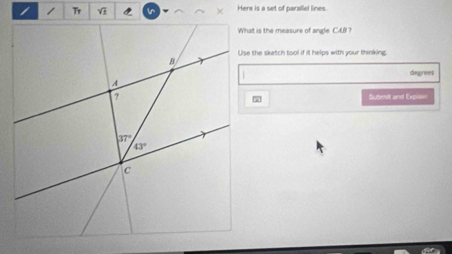 sqrt(z) Here is a set of parallel lines.
What is the measure of angle CAB ?
Use the sketch tool if it helps with your thinking.
degrees
Submnit and Explai