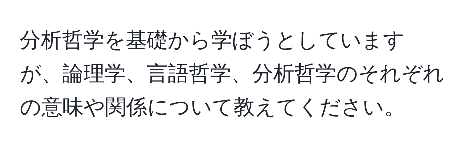 分析哲学を基礎から学ぼうとしていますが、論理学、言語哲学、分析哲学のそれぞれの意味や関係について教えてください。